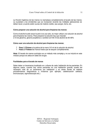 Curso Virtual sobre el Control de la Infección                       11



La fricción higiénica de las manos no reemplaza completamente el lavado de las manos.
La suciedad y los emolientes que se incorporan durante las múltiples aplicaciones se
deben lavar y cuando están sucias de materia visible, sea sangre, tierra, etc.


Cómo preparar una solución de alcohol para limpiarse las manos:

Como el alcohol suele secar la piel si se usa solo, es mejor utilizar una solución de alcohol
para limpiarse las manos. Para preparar la solución hay que mezclar:
2 ml de glicerina, glicerol propilénico o sorbitol con100 ml de alcohol de 60-90%


Cómo usar una solución de alcohol para limpiarse las manos:

   ?   Paso 1: Échese a la palma de la mano 3-5 ml de la solución de alcohol.
   ?   Pasó 2: Frótese las manos hasta que se sequen completamente.

Nota: El lavado de manos quirúrgico es un método más complejo y no se incluirá en este
módulo porque se utiliza en salas de cirugía.


Facilidades para el lavado de manos

Debe haber un lavamanos localizado en o afuera de cada habitación de los pacientes. En
algunos casos, cuando hay varios pacientes en una habitación grande, puede ser
necesario más de un lavamanos por habitación y en áreas donde se realizan
procedimientos diagnósticos o invasivos (por ejemplo, cateterización cardiaca,
broncoscopia, sigmoidoscopia etc.)




                               SENA – Regional Antioquia
                               Centro de Servicio a la Salud
                                  Derechos Reservados
 