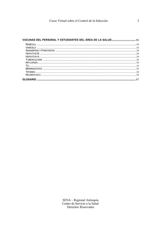 Curso Virtual sobre el Control de la Infección                                                                                                   3




VACUNAS DEL PERSONAL Y ESTUDIANTES DEL ÁREA DE LA SALUD......................................... 16
     RUBÉOLA .........................................................................................................................................................................16
     VARICELA ........................................................................................................................................................................16
     SARAMPIÓN Y P AROTIDITIS .........................................................................................................................................16
     HEPATITIS B ....................................................................................................................................................................16
     HEPATITIS A ....................................................................................................................................................................16
     TUBERCULOSIS ..............................................................................................................................................................16
     INFLUENZA.......................................................................................................................................................................16
     TD .....................................................................................................................................................................................16
     MENINGOCOCO ..............................................................................................................................................................16
     TIFOIDEA ..........................................................................................................................................................................16
     NEUMOCOCO..................................................................................................................................................................16
GLOSARIO ....................................................................................................................................................................... 17




                                                                SENA – Regional Antioquia
                                                                Centro de Servicio a la Salud
                                                                   Derechos Reservados
 