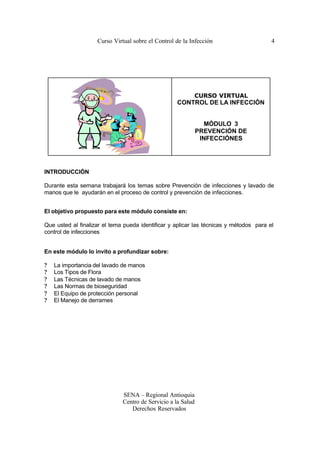 Curso Virtual sobre el Control de la Infección                      4




                                                          CURSO VIRTUAL
                                                   CONTROL DE LA INFECCIÓN


                                                                 MÓDULO 3
                                                              PREVENCIÓN DE
                                                               INFECCIÓNES




INTRODUCCIÓN

Durante esta semana trabajará los temas sobre Prevención de infecciones y lavado de
manos que le ayudarán en el proceso de control y prevención de infecciones.


El objetivo propuesto para este módulo consiste en:

Que usted al finalizar el tema pueda identificar y aplicar las técnicas y métodos para el
control de infecciones


En este módulo lo invito a profundizar sobre:

?   La importancia del lavado de manos
?   Los Tipos de Flora
?   Las Técnicas de lavado de manos
?   Las Normas de bioseguridad
?   El Equipo de protección personal
?   El Manejo de derrames




                              SENA – Regional Antioquia
                              Centro de Servicio a la Salud
                                 Derechos Reservados
 