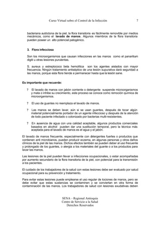 Curso Virtual sobre el Control de la Infección                       7



   bacteriana autóctona de la piel, la flora transitoria es fácilmente removible por medios
   mecánicos, como el lavado de manos. Algunos miembros de la flora transitoria
   pueden poseer un alto potencial patogénico.


   3. Flora infecciosa

   Son los microorganismos que causan infecciones en las manos como el panaritium
   digiti u otras lesiones purulentas.

   S. aureus y estreptococo beta hemolítica son los agentes aislados con mayor
   frecuencia. Ningún tratamiento antiséptico de una lesión supurativa dará seguridad a
   las manos, porque esta flora tiende a permanecer hasta que la lesión sane.


Es importante que recuerde:

   ?   El lavado de manos con jabón corriente o detergente suspende microorganismos
       y mata o inhibe su crecimiento, este proceso se conoce como remoción química de
       microorganismos.

   ?   El uso de guantes no reemplaza el lavado de manos.

   ?   Las manos se deben lavar, aún si se usan guantes, después de tocar algún
       material potencialmente portador de un agente infeccioso y después de la atención
       de todo paciente infectado o colonizado por bacterias multi-resistentes.

   ?   En ausencia de agua con una calidad aceptable, algunos productos comerciales
       basados en alcohol pueden dar una sustitución temporal, pero la técnica más
       aceptada para el lavado de manos es el agua y el jabón.

El lavado de manos frecuente, especialmente con d     etergentes fuertes o productos que
contienen anti microbianos, pueden producir eczema, en algunas personas y otros daños
clínicos de la piel de las manos. Dichos efectos también se pueden deber al uso frecuente
y prolongado de los guantes, o alergia a los materiales del guante o a los productos para
lavar las manos.

Las lesiones de la piel pueden llevar a infecciones ocupacionales, o estar acompañadas
por aumento secundario de la flora transitoria de la piel, con potencial para la transmisión
a los pacientes.

El cuidado de los trabajadores de la salud con estas lesiones debe ser evaluado por salud
ocupacional para su prevención y tratamiento.

Para evitar estas lesiones puede emplearse el uso regular de lociones de manos, pero se
debe evitar que estas sustancias se contaminen y se conviertan en otra forma de
contaminación de las manos. Los trabajadores de salud con lesiones exudativas deben



                               SENA – Regional Antioquia
                               Centro de Servicio a la Salud
                                  Derechos Reservados
 