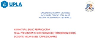 Tema :Prevención de infecciones de transmisión sexual
ASIGNATURA: SALUD REPRODUCTIVA
TEMA: PREVENCIÓN DE INFECCIONES DE TRANSMISIÓN SEXUAL
DOCENTE: MELVA ISABEL TORRES DONAYRE
UNIVERSIDAD PERUANA LOS ANDES
FACULTAD DE CIENCIAS DE LA SALUD
ESCUELA PROFESIONAL DE OBSTETRICIA
 
