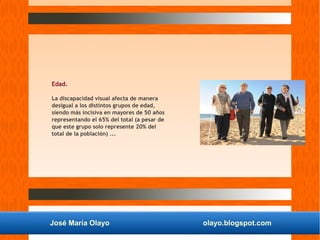 José María Olayo olayo.blogspot.com
Edad.
La discapacidad visual afecta de manera
desigual a los distintos grupos de edad,
siendo más incisiva en mayores de 50 años
representando el 65% del total (a pesar de
que este grupo solo represente 20% del
total de la población) ...
 