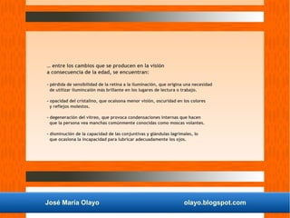 José María Olayo olayo.blogspot.com
… entre los cambios que se producen en la visión
a consecuencia de la edad, se encuentran:
- pérdida de sensibilidad de la retina a la iluminación, que origina una necesidad
de utilizar ilumincaión más brillante en los lugares de lectura o trabajo.
- opacidad del cristalino, que ocaisona menor visiòn, oscuridad en los colores
y reflejos molestos.
- degeneración del vítreo, que provoca condensaciones internas que hacen
que la persona vea manchas comúnmente conocidas como moscas volantes.
- disminución de la capacidad de las conjuntivas y glándulas lagrimales, lo
que ocasiona la incapacidad para lubricar adecuadamente los ojos.
 