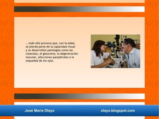 José María Olayo olayo.blogspot.com
… todo ello provoca que, con la edad,
se pierda parte de la capacidad visual
y se desarrollen patologías como las
cataratas, el glaucoma, la degeneración
macular, afecciones parpebrales o la
sequedad de los ojos.
 