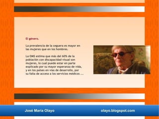 José María Olayo olayo.blogspot.com
El género.
La prevalencia de la ceguera es mayor en
las mujeres que en los hombres.
La OMS estima que más del 60% de la
población con discapacidad visual son
mujeres, lo cual puede estar en parte
explicado por su mayor esperanza de vida,
y en los países en vías de desarrollo, por
su falta de acceso a los servicios médicos ...
 