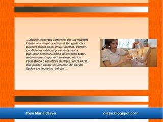 José María Olayo olayo.blogspot.com
… algunos expertos sostienen que las mujeres
tienen una mayor predisposición genética a
padecer discapcidad visual; además, existen,
condiciones médicas prevalentes en la
población femenina como las enfermedades
autoinmunes (lupus eritematoso, artritis
reumatoide o esclerosis múltiple, entre otras),
que pueden causar inflamación del nervio
óptico y/o sequedad del ojo ...
 