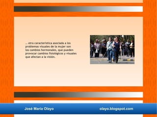 José María Olayo olayo.blogspot.com
… otra característica asociada a los
problemas visuales de la mujer son
los cambios hormonales, que pueden
provocar cambios fisiológicos y visuales
que afectan a la visión.
 