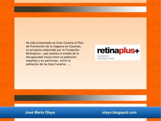 José María Olayo olayo.blogspot.com
Ha sido presentado en Gran Canaria el Plan
de Prevención de la Ceguera en Canarias,
un proyecto elaborado por la Fundación
Retinaplus+, que analiza el estado de la
discapacidad visual entre la población
española y en particular, entre la
población de las Islas Canarias ...
 