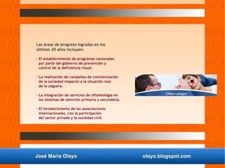 José María Olayo olayo.blogspot.com
Las áreas de progreso logradas en los
últimos 20 años incluyen:
- El establecimiento de programas nacionales
por parte del gobierno de prevención y
control de la deficiencia visual.
- La realización de campañas de concienciación
de la sociedad respecto a la situación real
de la ceguera.
- La integración de servicios de oftalmología en
los sistemas de atención primaria y secundaria.
- El fortalecimiento de las asoociaciones
internacionales, con la participación
del sector privado y la sociedad civil.
 