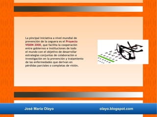 José María Olayo olayo.blogspot.com
La pincipal iniciativa a nivel mundial de
prevención de la ceguera es el Proyecto
VISI0N 2000, que facilita la cooperación
entre gobiernos e instituciones de todo
el mundo con el objetivo de desarrollar
estrategias conjuntas de colaboración e
investigación en la prevención y tratamiento
de las enfermedades que derivan en
pérdidas parciales o completas de visión.
 