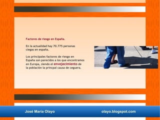 José María Olayo olayo.blogspot.com
Factores de riesgo en España.
En la actualidad hay 70.775 personas
ciegas en españa.
Los principales factores de riesgo en
España son parecidos a los que encontramos
en Europa, siendo el envejecimiento de
la población la princpal causa de ceguera.
 