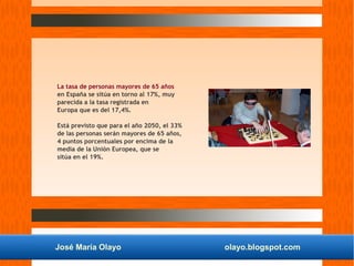 José María Olayo olayo.blogspot.com
La tasa de personas mayores de 65 años
en España se sitúa en torno al 17%, muy
parecida a la tasa registrada en
Europa que es del 17,4%.
Está previsto que para el año 2050, el 33%
de las personas serán mayores de 65 años,
4 puntos porcentuales por encima de la
media de la Unión Europea, que se
sitúa en el 19%.
 
