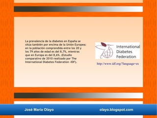 José María Olayo olayo.blogspot.com
La prevalencia de la diabetes en España se
sitúa también por encima de la Unión Europea:
en la población comprendida entre los 20 y
los 79 años de edad es del 8,7%, mientras
que en Europa es del 8,6%. (Estudio
comparativo de 2010 realizado por The
International Diabetes Federation -IDF).
http://www.idf.org/?language=es
 
