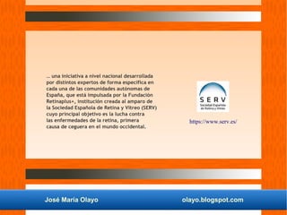 José María Olayo olayo.blogspot.com
… una iniciativa a nivel nacional desarrollada
por distintos expertos de forma específica en
cada una de las comunidades autónomas de
España, que está impulsada por la Fundación
Retinaplus+, institución creada al amparo de
la Sociedad Española de Retina y Vítreo (SERV)
cuyo principal objetivo es la lucha contra
las enfermedades de la retina, primera
causa de ceguera en el mundo occidental.
https://www.serv.es/
 