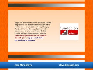 José María Olayo olayo.blogspot.com
Según los datos del Estudio la Situación Laboral
de personas con discapacidad visual en activo
realizado por la fundación Adecco, Allerga y
Fundación Retina España, el paro en este
colectivo no es solo un problema de baja
cualificación o crisis económica, sino de
falta de adaptaciones en los puestos
de trabajo y un apoyo insuficiente
por parte de la empresa.
 