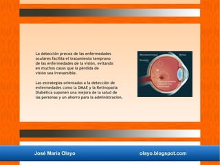 José María Olayo olayo.blogspot.com
La detección precoz de las enfermedades
oculares facilita el tratamiento temprano
de las enfermedades de la visión, evitando
en muchos casos que la pérdida de
visión sea irreversible.
Las estrategias orientadas a la detección de
enfermedades como la DMAE y la Retinopatía
Diabética suponen una mejora de la salud de
las personas y un ahorro para la administración.
 