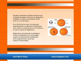 José María Olayo olayo.blogspot.com
Estudios realizados en España muestran que
el tiempo de espera entre que se diagnostica
la DMAE y se inicia el tratamiento oscila
entre 2,3 y 10,8 meses.
En el 28,4% de los casos, los pacientes
experimentaron un deterioro considerable
de la visión en comparación con el momento
en que se realizó el diagnóstico.
Diagnosticar precozmente la patología e
iniciar el tratamiento con más rapidez,
supone una disminución considerable
de la carga peronal y social que
implica la enfermedad.
 