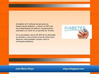José María Olayo olayo.blogspot.com
Alrededor de 5 millones de personas en
España tienen diabetes, y tienen un 50% más
de probabilidades de padecer complicaciones
asociadas a la visión en un periodo de 10 años.
En la actualidad, solo el 20-30% de los afectados
se someten a una revisión anual de retina para
detectar enfermedades visuales como la
retinopatía diabética.
 