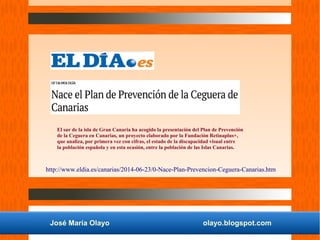 José María Olayo olayo.blogspot.com
El sur de la isla de Gran Canaria ha acogido la presentación del Plan de Prevención
de la Ceguera en Canarias, un proyecto elaborado por la Fundación Retinaplus+,
que analiza, por primera vez con cifras, el estado de la discapacidad visual entre
la población española y en esta ocasión, entre la población de las Islas Canarias.
http://www.eldia.es/canarias/2014-06-23/0-Nace-Plan-Prevencion-Ceguera-Canarias.htm
 