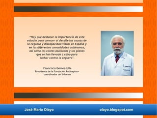José María Olayo olayo.blogspot.com
“Hay que destacar la importancia de este
estudio para conocer al detalle las causas de
la ceguera y discapacidad visual en España y
en las diferentes comunidades autónomas,
así como los costes asociados y los planes
que se han llevado a cabo para
luchar contra la ceguera".
Francisco Gómez-Ulla
Presidente de la Fundación Retinaplus+
coordinador del informe
 
