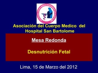 Asociación del Cuerpo Medico del
     Hospital San Bartolome

        Mesa Redonda

      Desnutrición Fetal


   Lima, 15 de Marzo del 2012
 