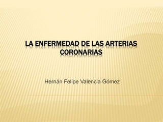 LA ENFERMEDAD DE LAS ARTERIAS
CORONARIAS
Hernán Felipe Valencia Gómez
 