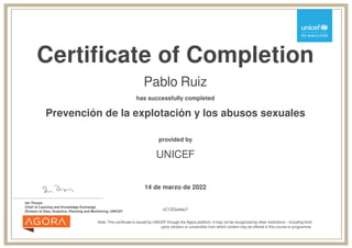 Certificate of Completion
Pablo Ruiz
has successfully completed
Prevención de la explotación y los abusos sexuales
Note: This certificate is issued by UNICEF through the Agora platform. It may not be recognized by other institutions – including third
party vendors or universities from which content may be offered in this course or programme.
provided by
UNICEF
14 de marzo de 2022
_______________________________________
Ian Thorpe
Chief of Learning and Knowledge Exchange,
Division of Data, Analytics, Planning and Monitoring, UNICEF vC1ZGodwo7
Powered by TCPDF (www.tcpdf.org)
 