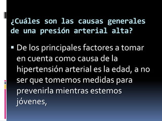 ¿Cuáles son las causas generales
de una presión arterial alta?
De los principales factores a tomar
en cuenta como causa de la
hipertensión arterial es la edad, a no
ser que tomemos medidas para
prevenirla mientras estemos
jóvenes,