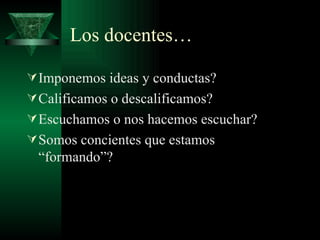Los docentes… Imponemos ideas y conductas? Calificamos o descalificamos? Escuchamos o nos hacemos escuchar? Somos concientes que estamos “formando”? 