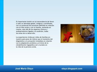José María Olayo olayo.blogspot.com
Es importante insistir en la trascendencia de llevar
a cabo un abordaje global, integral y coordinado,
con un protocolo de actuación definido en relación
con el niño sordo y con su familia, teniendo en
cuenta, más allá de los aspectos clínicos y
audioprotésicos ligados a la audición, todas
las áreas de su desarrollo.
La experiencia vivida por miles de familias en
nuestro país pone de relieve que el momento del
diagnóstico y la actuación inmediata en relación
con la adaptación protésica y el inicio de la
rehabilitación logopédica son cruciales en
la vida de la persona sorda.
 