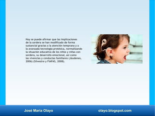 José María Olayo olayo.blogspot.com
Hoy se puede afirmar que las implicaciones
de la sordera se han modificado de forma
sustancial gracias a la atención temprana y a
la avanzada tecnología protésica, normalizando
la situación educativa de los niños y niñas con
sordera, su desarrollo emocional, así como
las vivencias y conductas familiares (Jáudenes,
2006) (Silvestre y FIAPAS, 2008).
 