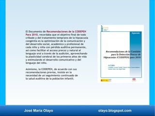 José María Olayo olayo.blogspot.com
El Documento de Recomendaciones de la CODEPEH
Para 2010, recordaba que el objetivo final de todo
cribado y del tratamiento temprano de la hipoacusia
congénita es la optimización de la comunicación y
del desarrollo social, académico y profesional de
cada niño y niña con pérdida auditiva permanente,
así como facilitar el acceso precoz y natural al
lenguaje oral a través de la audición, aprovechando
la plasticidad cerebral de los primeros años de vida
y estimulando el desarrollo comunicativo y del
lenguaje del niño.
Asimismo, la CODEPEH, de acuerdo con sus
recomendaciones previas, insiste en la
necesidad de un seguimiento continuado de
la salud auditiva de la población infantil.
 