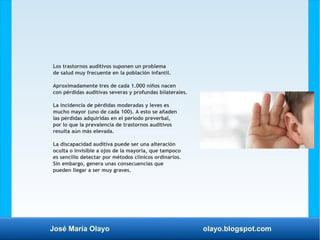 José María Olayo olayo.blogspot.com
Los trastornos auditivos suponen un problema
de salud muy frecuente en la población infantil.
Aproximadamente tres de cada 1.000 niños nacen
con pérdidas auditivas severas y profundas bilaterales.
La incidencia de pérdidas moderadas y leves es
mucho mayor (uno de cada 100). A esto se añaden
las pérdidas adquiridas en el período preverbal,
por lo que la prevalencia de trastornos auditivos
resulta aún más elevada.
La discapacidad auditiva puede ser una alteración
oculta o invisible a ojos de la mayoría, que tampoco
es sencillo detectar por métodos clínicos ordinarios.
Sin embargo, genera unas consecuencias que
pueden llegar a ser muy graves.
 