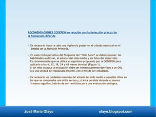 José María Olayo olayo.blogspot.com
RECOMENDACIONES CODEPEH en relación con la detección precoz de
la hipoacusia diferida
- Es necesario llevar a cabo una vigilancia posterior al cribado neonatal en el
ámbito de la Atención Primaria.
- En cada visita periódica del Programa del “Niño Sano” se deben evaluar: las
habilidades auditivas, el estatus del oído medio y los hitos del desarrollo.
Es recomendable que se utilice el algoritmo propuesto por la CODEPEH para
aplicarlo a los 6, 12, 18, 24 y 48 meses de edad (Figura 1).
Si un niño no pasa la evaluación debe ser inmediatamente derivado a un ORL
o a una Unidad de Hipoacusia Infantil, con el fin de ser estudiado.
- Es necesario un cuidadoso examen del estado del oído medio a aquellos niños en
los que se compruebe una otitis serosa y, si ésta persiste durante al menos
3 meses seguidos, habrán de ser remitidos para una evaluación otológica.
 