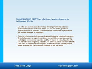 José María Olayo olayo.blogspot.com
RECOMENDACIONES CODEPEH en relación con la detección precoz de
la hipoacusia diferida
- Los niños con anomalías del desarrollo y del comportamiento deben ser
evaluados en la esfera auditiva al menos una vez por el ORL, prestando
especial atención en este caso a las otitis serosas recidivantes o persistentes
que pueden empeorar su pronóstico.
- Todos los niños con un indicador de riesgo de hipoacusia, independientemente
de los hallazgos en su seguimiento, deben ser remitidos para una evaluación
audiológica, al menos una vez entre los 24 y 30 meses de edad. Aquellos niños
con indicadores de riesgo muy asociados con la hipoacusia de desarrollo diferido,
tales como la oxigenación extracorpórea o una infección por citomegalovirus,
deben ser sometidos a evaluaciones audiológicas más frecuentes.
 