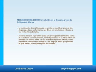 José María Olayo olayo.blogspot.com
RECOMENDACIONES CODEPEH en relación con la detección precoz de
la hipoacusia diferida
- La confirmación de una hipoacusia en un niño se considera factor de alto
riesgo respecto de sus hermanos, que deben ser sometidos en este caso a
una evaluación audiológica.
- Todos los niños en cuya familia exista una preocupación significativa acerca
de su audición o su comunicación, con independencia de su edad, deben ser
remitidos sin demora al ORL o a una Unidad de Hipoacusia Infantil para las
pertinentes valoraciones audiológicas y del lenguaje. Habrá que proceder
de igual manera si la sospecha parte del educador.
 