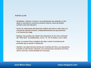 José María Olayo olayo.blogspot.com
PUNTOS CLAVE
- Sensibilizar, informar y formar a los profesionales que atienden al niño
desde el nacimiento y durante la primera infancia, tanto del ámbito
sanitario como del educativo
- Incluir las valoraciones del desarrollo auditivo del niño en cada visita a la
consulta de atención primaria, independientemente de que presenten
o no factores de riesgo
- Realizar unas pruebas de cribado más exhaustivas en las cinco revisiones
del “Niño Sano” ya establecidas, a los 6, 12, 18, 24 meses y a los 4 años
- Hacer un examen físico cuidadoso del oído y valorar la existencia de
anomalías que se asocian a hipoacusia
- Atender a las observaciones hechas por la familia del niño y sus educadores,
trasladar la información suficiente y las orientaciones necesarias de forma
clara y concreta, involucrándoles en el proceso.
 