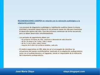 José María Olayo olayo.blogspot.com
RECOMENDACIONES CODEPEH en relación con la valoración audiológica y la
adaptación protésica
- Los procesos de diagnóstico audiológico y habilitación auditiva tienen la misma
prioridad y necesitan desarrollarse en los primeros meses de vida para maximizar
el desarrollo óptimo del niño. Esos dos procesos comienzan de forma secuencial,
pero se deben desarrollar simultáneamente.
- Los periodos de seguimiento deben ser:
- los primeros 18 meses de vida, continuos a demanda de cada situación
- de los 18 meses a los 3 años, cada 3 meses
- de los 3 a los 6 años, cada 6 meses
- mayores de 6 años con sorderas estables, cada año
- El médico especialista en ORL debe de ser el encargado de coordinar las
actuaciones del equipo multidisciplinar implicado en la adaptación audioprotésica,
junto con el audioprotesista y el logopeda, siendo el responsable de la indicación
del tratamiento audioprotésico.
 