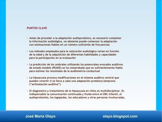 José María Olayo olayo.blogspot.com
PUNTOS CLAVE
- Antes de proceder a la adaptación audioprotésica, es necesario completar
la información audiológica, no obstante puede comenzar la adaptación
con estimaciones fiables en un número suficiente de frecuencias
- Los métodos empleados para la valoración audiológica varían en función
de la edad y de la adquisición de diferentes habilidades y capacidades
para la participación en la evaluación
- La predicción de los umbrales utilizando los potenciales evocados auditivos
de estado estable (PEAEE) se ha comprobado que es suficientemente fiable
para estimar los resultados de la audiometría conductual
- La hipoacusia provoca modificaciones en el sistema auditivo central que
pueden revertir si se lleva a cabo una adaptación protésica temprana
(“aclimatación auditiva”)
- El diagnóstico y tratamiento de la hipoacusia en niños es multidisciplinar. Es
indispensable la comunicación continuada y fluida entre el ORL Infantil, el
audioprotesista, los logopedas, los educadores y otras personas involucradas.
 