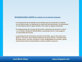 José María Olayo olayo.blogspot.com
RECOMENDACIONES CODEPEH en relación con la atención temprana
- La incorporación de las familias en los sistemas que les conciernen en relación
con sus hijos sordos y su implicación en cada nivel de intervención, incrementando
el conocimiento sobre el apoyo familiar entre todos los agentes Implicados.
- El establecimiento de circuitos de derivación e itinerarios de atención al niño/a
y a su familia, fácilmente identificables y coordinados entre sí, que aseguren
la continuidad del proceso.
- La participación del movimiento asociativo de familias, que no sólo actúa como
agente y red social, desarrollando programas de apoyo familiar, incluidos grupos
de ayuda mutua, sino que contribuye a evitar desigualdades territoriales, aporta
asesoramiento técnico especializado e impulsa cambios necesarios.
 