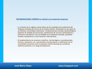 José María Olayo olayo.blogspot.com
RECOMENDACIONES CODEPEH en relación con la atención temprana
- La creación de un registro común básico de los resultados de la aplicación del
Programa de Detección Precoz de la Sordera Infantil, alimentado con los datos de
las distintas comunidades autónomas. Fundamental para estudios epidemiológicos,
adopción de medidas de prevención, planificación de recursos sociosanitarios y
educativos subsidiarios a las necesidades de la población afectada, posibilitar
estudios comparativos a nivel nacional e internacional…
- El establecimiento de consensos científicos, terminológicos, procedimentales,
técnicos, educativos, etc. que permitan una descripción y clasificación de las
necesidades existentes entre la población infantil afectada por problemas
auditivos presentes o en riesgo de padecerlos.
 