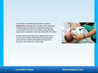 José María Olayo olayo.blogspot.com
La literatura científica más reciente señala el
diagnóstico precoz de la sordera como elemento
fundamental para definir el pronóstico educativo
y de inclusión del niño con sordera, pues permite
aprovechar el periodo crítico de desarrollo (0-4 años).
Existen diferencias altamente significativas entre
las personas sordas estimuladas tempranamente
y las que han recibido esta atención específica
de forma más tardía y/o inadecuada.
 