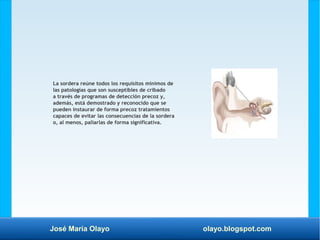 José María Olayo olayo.blogspot.com
La sordera reúne todos los requisitos mínimos de
las patologías que son susceptibles de cribado
a través de programas de detección precoz y,
además, está demostrado y reconocido que se
pueden instaurar de forma precoz tratamientos
capaces de evitar las consecuencias de la sordera
o, al menos, paliarlas de forma significativa.
 