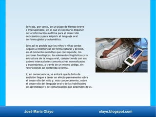José María Olayo olayo.blogspot.com
Se trata, por tanto, de un plazo de tiempo breve
e irrecuperable, en el que es necesario disponer
de la información auditiva para el desarrollo
del cerebro y para adquirir el lenguaje oral
de forma global y automática.
Sólo así es posible que los niños y niñas sordos
lleguen a interiorizar de forma natural y precoz,
en el momento evolutivo que corresponde, los
patrones fonológicos, los elementos lingüísticos y la
estructura de la lengua oral, compartiendo con sus
padres interacciones comunicativas normalizadas
y espontáneas, a través de un mismo código, sin
restricciones de contenido o forma.
Y, en consecuencia, se evitará que la falta de
audición llegue a tener un efecto permanente sobre
el desarrollo del niño y, más concretamente, sobre
el desarrollo del lenguaje oral y de las habilidades
de aprendizaje y de comunicación que dependen de él.
 