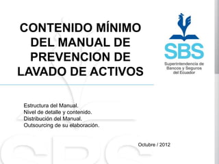 CONTENIDO MÍNIMO
  DEL MANUAL DE
  PREVENCION DE
LAVADO DE ACTIVOS

Estructura del Manual.
Nivel de detalle y contenido.
Distribución del Manual.
Outsourcing de su elaboración.


                                 Octubre / 2012
 