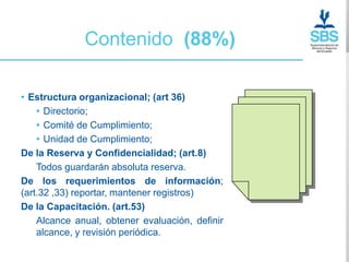 Contenido (88%)

• Estructura organizacional; (art 36)
    • Directorio;
    • Comité de Cumplimiento;
    • Unidad de Cumplimiento;
De la Reserva y Confidencialidad; (art.8)
    Todos guardarán absoluta reserva.
De los requerimientos de información;
(art.32 ,33) reportar, mantener registros)
De la Capacitación. (art.53)
    Alcance anual, obtener evaluación, definir
    alcance, y revisión periódica.
 