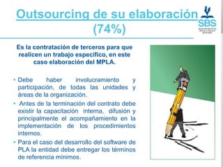Outsourcing de su elaboración
            (74%)
 Es la contratación de terceros para que
  realicen un trabajo específico, en este
        caso elaboración del MPLA.

• Debe        haber     involucramiento     y
  participación, de todas las unidades y
  áreas de la organización.
• Antes de la terminación del contrato debe
  existir la capacitación interna, difusión y
  principalmente el acompañamiento en la
  implementación de los procedimientos
  internos.
• Para el caso del desarrollo del software de
  PLA la entidad debe entregar los términos
  de referencia mínimos.
 