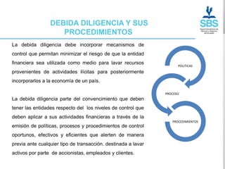 DEBIDA DILIGENCIA Y SUS
                    PROCEDIMIENTOS
La debida diligencia debe incorporar mecanismos de
control que permitan minimizar el riesgo de que la entidad
financiera sea utilizada como medio para lavar recursos
                                                                     POLITICAS
provenientes de actividades ilícitas para posteriormente
incorporarlos a la economía de un país.

                                                               PROCESO
La debida diligencia parte del convencimiento que deben
tener las entidades respecto del los niveles de control que
deben aplicar a sus actividades financieras a través de la
                                                                  PROCEDIMIENTOS
emisión de políticas, procesos y procedimientos de control
oportunos, efectivos y eficientes que alerten de manera
previa ante cualquier tipo de transacción. destinada a lavar
activos por parte de accionistas, empleados y clientes.
 