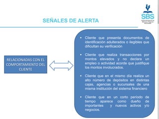 SEÑALES DE ALERTA


                             Cliente que presenta documentos de
                              identificación adulterados o ilegibles que
                              dificultan su verificación

                             Cliente que realiza transacciones por
RELACIONADAS CON EL           montos elevados y no declara un
COMPORTAMIENTO DEL            empleo o actividad acorde que justifique
                              los montos involucrados.
      CLIENTE
                             Cliente que en el mismo día realiza un
                              alto número de depósitos en distintas
                              cajas, agencias o sucursales de una
                              misma institución del sistema financiero

                             Cliente que en un corto período de
                              tiempo aparece como dueño de
                              importantes   y nuevos activos y/o
                              negocios.
 