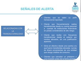 SEÑALES DE ALERTA

                         Clientes que se salen        su   perfil
                          transaccional reportado

                         Cliente que frecuentemente realiza
                          transferencias desde su cuenta personal
 RELACIONADAS CON         a cuentas de instituciones financieras
        LA                en países considerados de alto riesgo.
TRANSACCIONALIDAD        Cliente que recibe con frecuencia
                          transferencias desde el exterior por
                          montos elevados, sin una justificación
                          aparente.

                         Giros en efectivo desde una cuenta a la
                          que fueron transferidas elevadas sumas
                          de dinero provenientes de una entidad
                          que otorga créditos de consumo.

                         Clientes que cancelan un préstamo o
                          una inversión antes de la fecha pactada
 